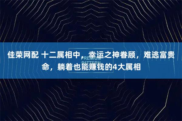 佳荣网配 十二属相中，幸运之神眷顾，难逃富贵命，躺着也能赚钱的4大属相