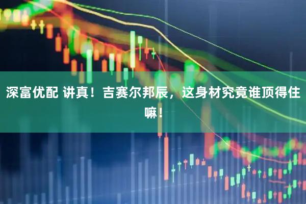 深富优配 讲真！吉赛尔邦辰，这身材究竟谁顶得住嘛！