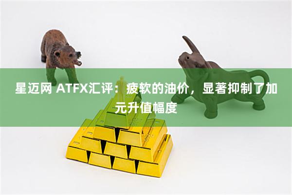 星迈网 ATFX汇评：疲软的油价，显著抑制了加元升值幅度