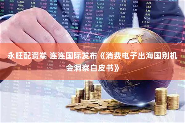 永旺配资端 连连国际发布《消费电子出海国别机会洞察白皮书》