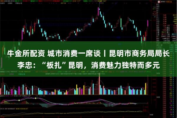 牛金所配资 城市消费一席谈丨昆明市商务局局长李忠：“板扎”昆明，消费魅力独特而多元
