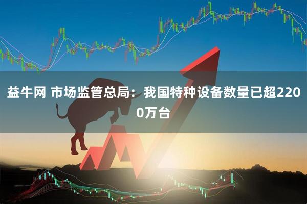 益牛网 市场监管总局：我国特种设备数量已超2200万台