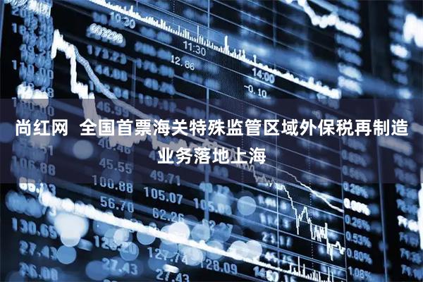 尚红网  全国首票海关特殊监管区域外保税再制造业务落地上海