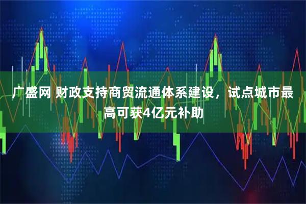 广盛网 财政支持商贸流通体系建设，试点城市最高可获4亿元补助