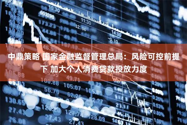 中鼎策略 国家金融监督管理总局：风险可控前提下 加大个人消费贷款投放力度