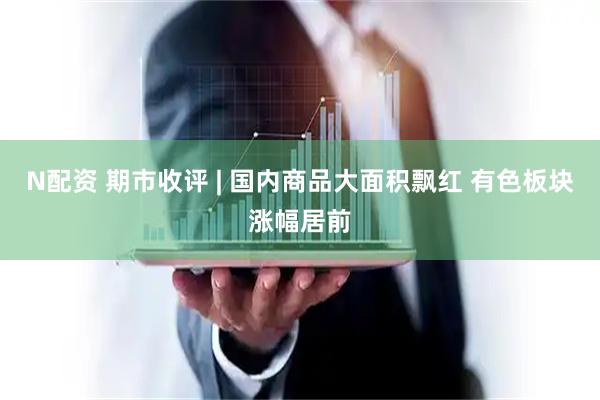 N配资 期市收评 | 国内商品大面积飘红 有色板块涨幅居前