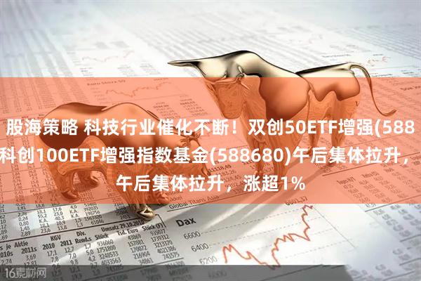 股海策略 科技行业催化不断！双创50ETF增强(588320)、科创100ETF增强指数基金(588680)午后集体拉升，涨超1%