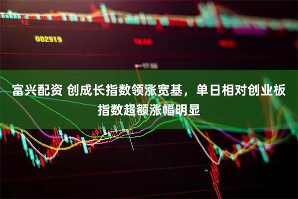 富兴配资 创成长指数领涨宽基，单日相对创业板指数超额涨幅明显