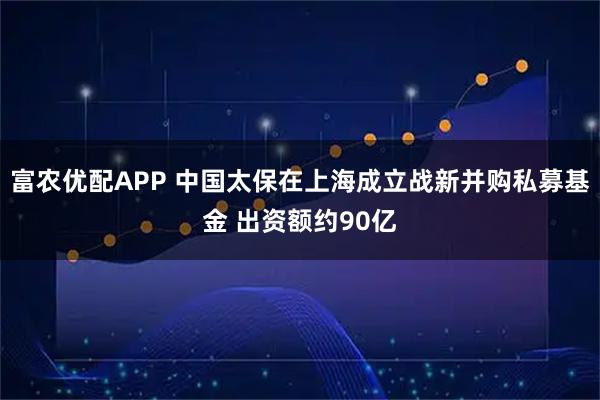 富农优配APP 中国太保在上海成立战新并购私募基金 出资额约90亿