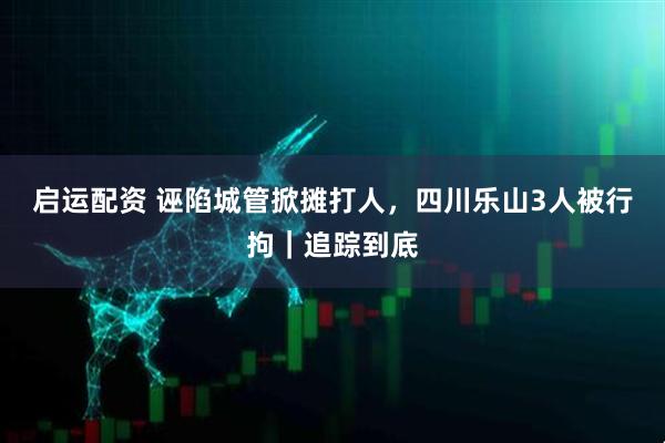 启运配资 诬陷城管掀摊打人，四川乐山3人被行拘｜追踪到底