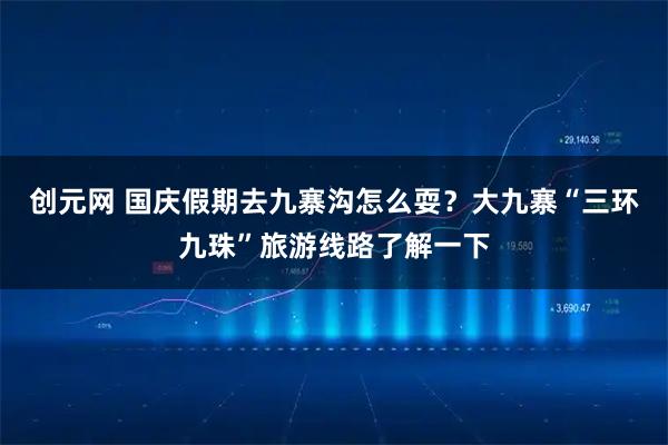 创元网 国庆假期去九寨沟怎么耍？大九寨“三环九珠”旅游线路了解一下