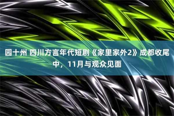 园十州 四川方言年代短剧《家里家外2》成都收尾中，11月与观众见面
