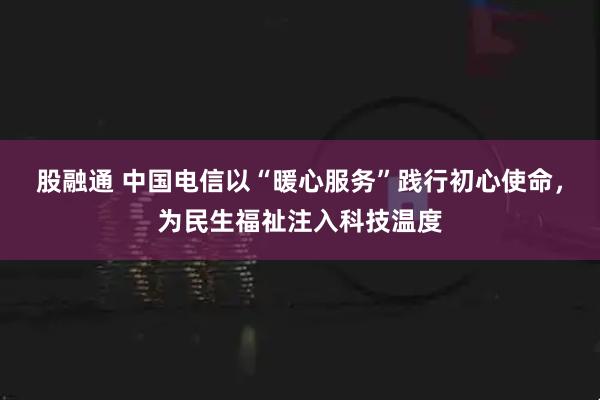 股融通 中国电信以“暖心服务”践行初心使命，为民生福祉注入科技温度