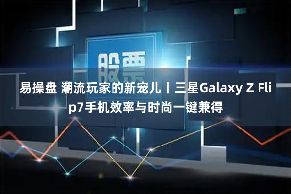 易操盘 潮流玩家的新宠儿丨三星Galaxy Z Flip7手机效率与时尚一键兼得