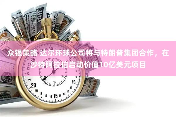 众银策略 达尔环球公司将与特朗普集团合作，在沙特阿拉伯启动价值10亿美元项目