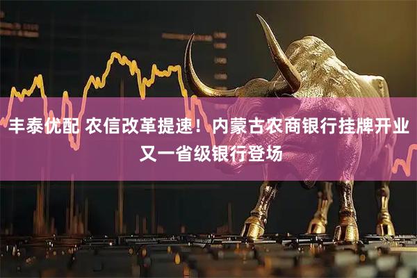 丰泰优配 农信改革提速！内蒙古农商银行挂牌开业 又一省级银行登场