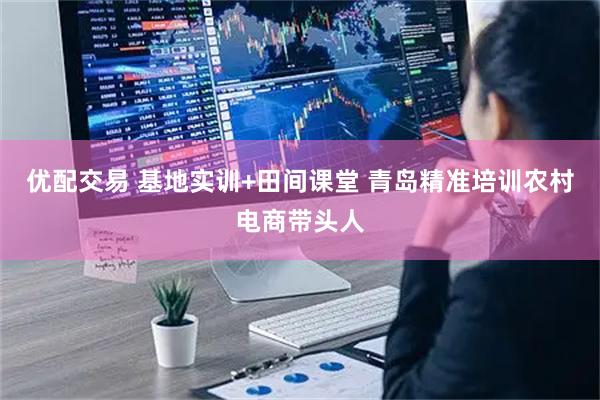 优配交易 基地实训+田间课堂 青岛精准培训农村电商带头人
