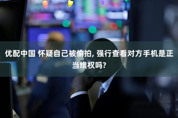 优配中国 怀疑自己被偷拍, 强行查看对方手机是正当维权吗?