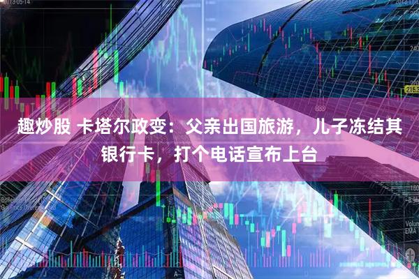 趣炒股 卡塔尔政变：父亲出国旅游，儿子冻结其银行卡，打个电话宣布上台