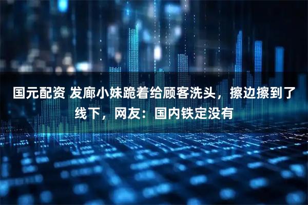 国元配资 发廊小妹跪着给顾客洗头，擦边擦到了线下，网友：国内铁定没有
