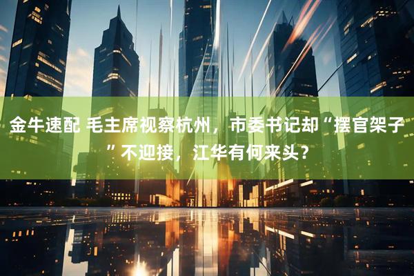 金牛速配 毛主席视察杭州，市委书记却“摆官架子”不迎接，江华有何来头？