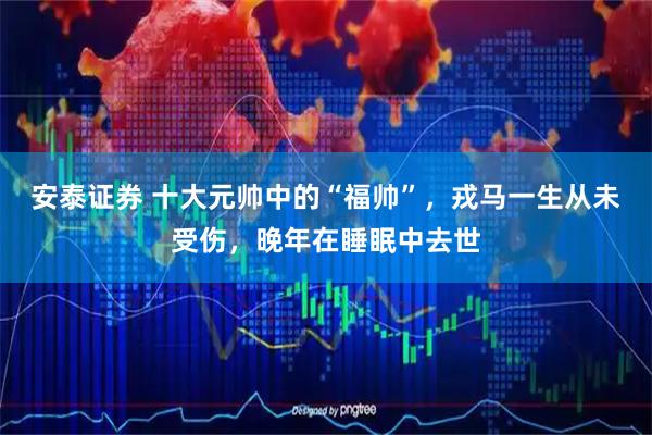 安泰证券 十大元帅中的“福帅”，戎马一生从未受伤，晚年在睡眠中去世