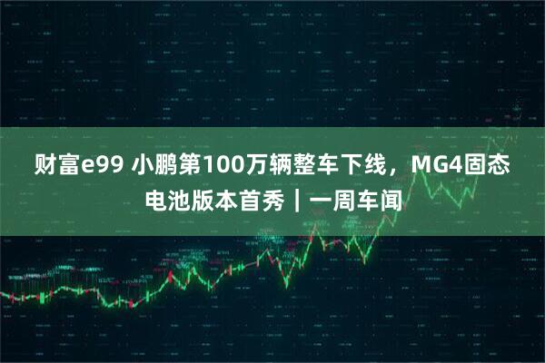 财富e99 小鹏第100万辆整车下线，MG4固态电池版本首秀｜一周车闻
