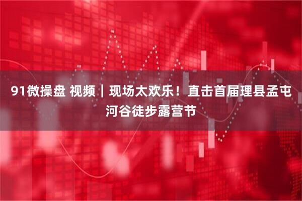 91微操盘 视频｜现场太欢乐！直击首届理县孟屯河谷徒步露营节