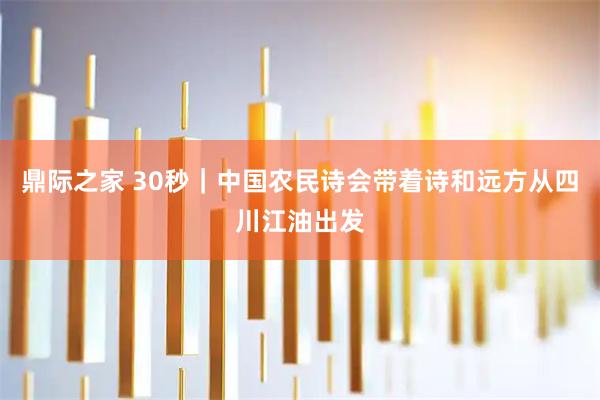 鼎际之家 30秒｜中国农民诗会带着诗和远方从四川江油出发