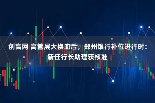 创高网 高管层大换血后，郑州银行补位进行时：新任行长助理获核准
