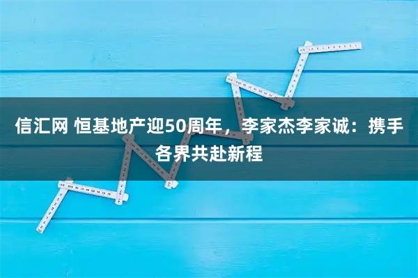 信汇网 恒基地产迎50周年，李家杰李家诚：携手各界共赴新程