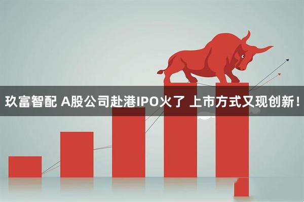 玖富智配 A股公司赴港IPO火了 上市方式又现创新！