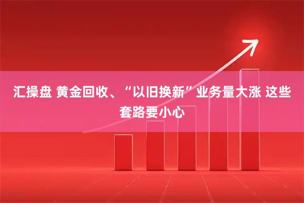 汇操盘 黄金回收、“以旧换新”业务量大涨 这些套路要小心