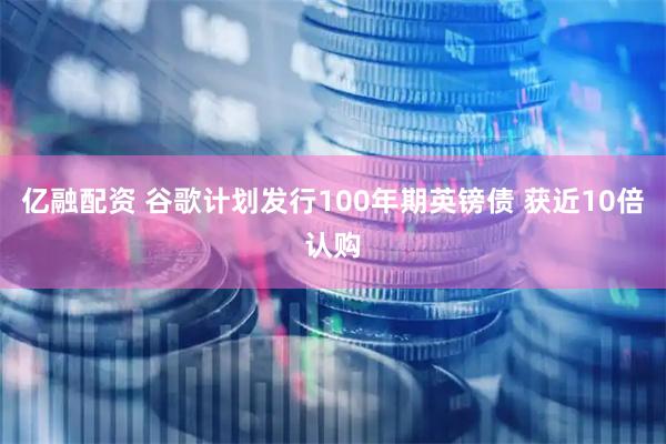 亿融配资 谷歌计划发行100年期英镑债 获近10倍认购