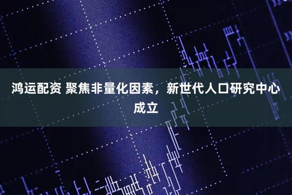 鸿运配资 聚焦非量化因素，新世代人口研究中心成立