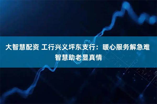 大智慧配资 工行兴义坪东支行：暖心服务解急难 智慧助老显真情