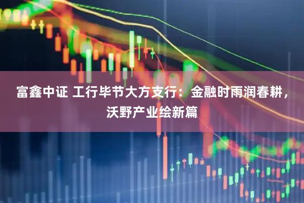 富鑫中证 工行毕节大方支行：金融时雨润春耕，沃野产业绘新篇