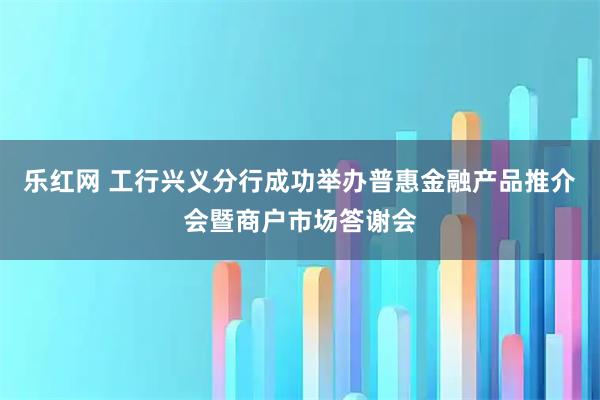 乐红网 工行兴义分行成功举办普惠金融产品推介会暨商户市场答谢会