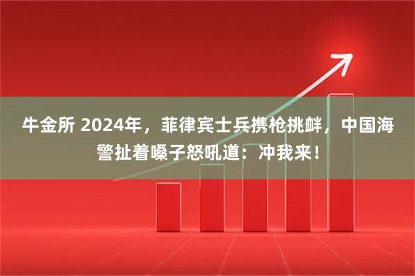 牛金所 2024年，菲律宾士兵携枪挑衅，中国海警扯着嗓子怒吼道：冲我来！