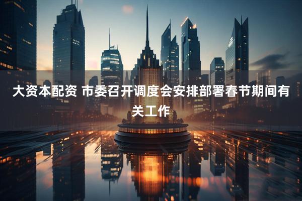 大资本配资 市委召开调度会安排部署春节期间有关工作