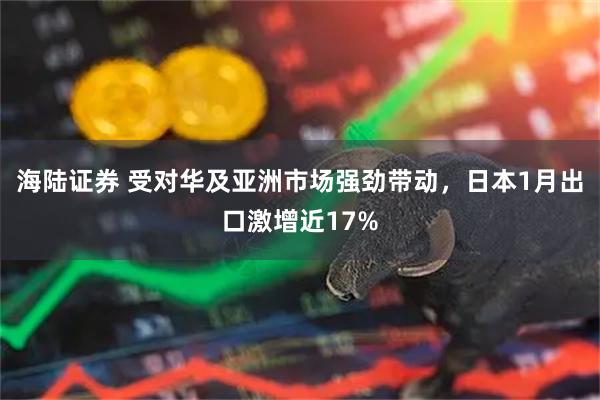 海陆证券 受对华及亚洲市场强劲带动，日本1月出口激增近17%
