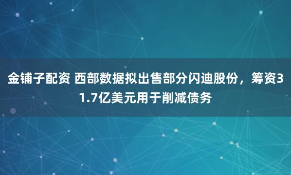 金铺子配资 西部数据拟出售部分闪迪股份，筹资31.7亿美元用于削减债务
