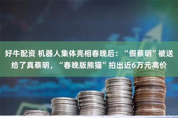 好牛配资 机器人集体亮相春晚后：“假蔡明”被送给了真蔡明，“春晚版熊猫”拍出近6万元高价
