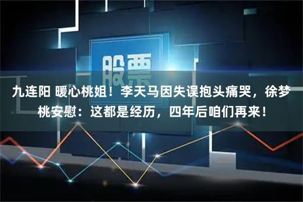九连阳 暖心桃姐！李天马因失误抱头痛哭，徐梦桃安慰：这都是经历，四年后咱们再来！