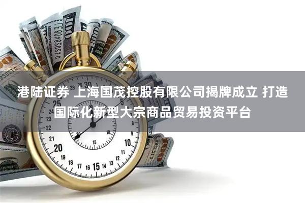 港陆证券 上海国茂控股有限公司揭牌成立 打造国际化新型大宗商品贸易投资平台