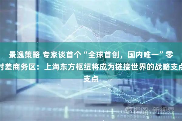 景逸策略 专家谈首个“全球首创，国内唯一”零时差商务区：上海东方枢纽将成为链接世界的战略支点