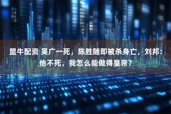 盟牛配资 吴广一死，陈胜随即被杀身亡，刘邦：他不死，我怎么能做得皇帝？