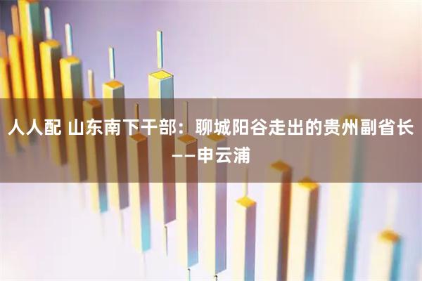人人配 山东南下干部：聊城阳谷走出的贵州副省长——申云浦