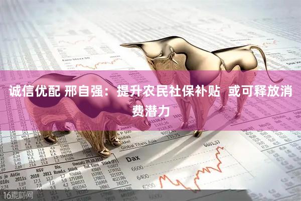 诚信优配 邢自强：提升农民社保补贴  或可释放消费潜力