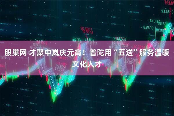 股巢网 才聚中岚庆元宵！普陀用“五送”服务温暖文化人才